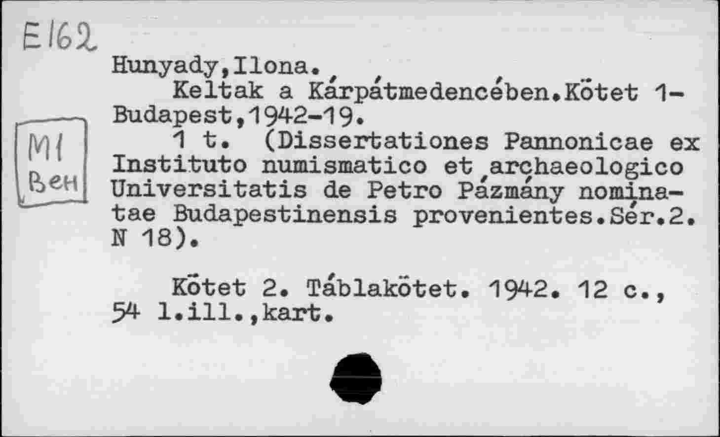 ﻿Ml &ЄН
EI62.
Hunyady,Ilona.t
Keltak a Karpatmedencében.Kotet 1-Budapest,1942-19•
1 t. (Dissertationes Pannonicae ex Institute numismatico et zarchaeologico Universitatis de Petro Pazmany nomina-tae Budapestinensis proveulentes.Ser.2. N 18).
Kot et 2. Tablakötet. 1942. 12 c., 54 1.ill.,kart.